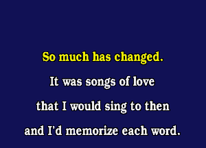 So much has changed.
It was songs of love
that I would sing to then

and I'd memorize each word.