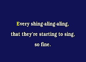 Every shing-aling-aling.

that they're starting to sing.

so fine.