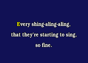 Every shing-aling-aling.

that they're starting to sing.

so fine.