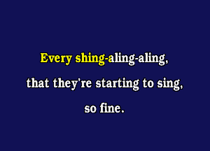 Every shing-aling-aling.

that they're starting to sing.

so fine.