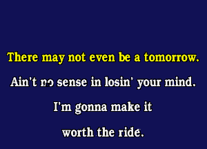 There may not even be a tomorrow.
Ain't no sense in losin' your mind.
I'm gonna make it

worth the ride.