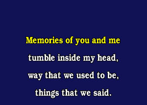 Memories of you and me
tumble inside my head.

way that we used to be.

things that we said. I