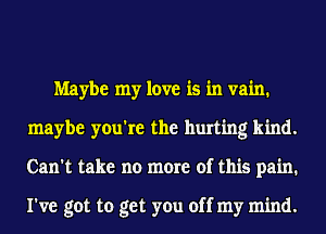 Maybe my love is in vain.
maybe you're the hurting kind.
Can't take no more of this pain.

I've got to get you off my mind.