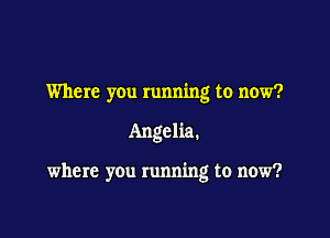 Where you running to now?

Angelia.

where you running to now?
