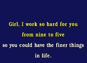 Girl1 I work so hard for you
from nine to five
so you could have the finer things

in life.