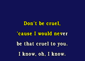 Don't be cruel.

'cause I would never

be that cruel to you.

1 know. oh. 1 know.
