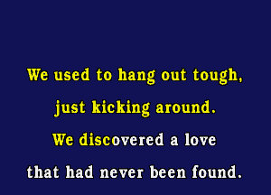 We used to hang out tough.
just kicking around.
We discovered a love

that had never been found.