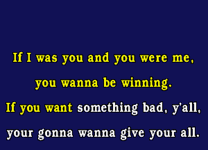 If I was you and you were me.
you wanna be winning.
If you want something bad. y'all.

your gonna wanna give your all.