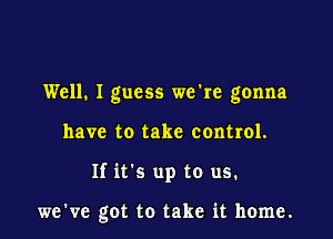 Well. I guess we're gonna
have to take control.

If it's up to us.

we've got to take it home.