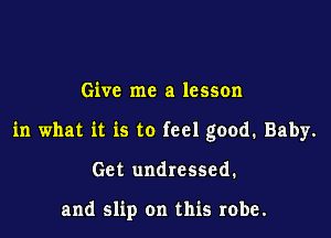 Give me a lesson

in what it is to feel good. Baby.

Get undressed.

and slip on this robe.