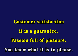 Customer satisfaction
it is a guarantee.
Passion full of pleasure.

You know what it is to please.