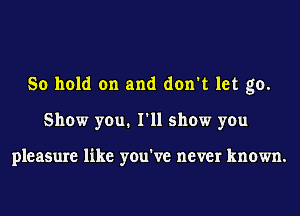 So hold on and don't let go.
Show you. I'll show you

pleasure like you've never known.