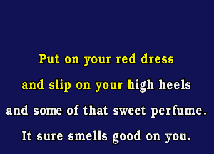 Put on your red dress
and slip on your high heels
and some of that sweet perfume.

It sure smells good on you.