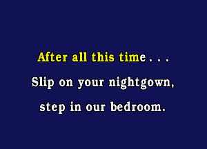 After all this time. . .

Slip on your nightgown.

step in our bedroom.