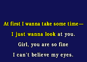 At first I wanna take some time-
I just wanna look at you.
Girl. you are so fine

I can't believe my eyes.