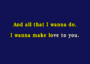 And all that I wanna do.

I wanna make love to you.