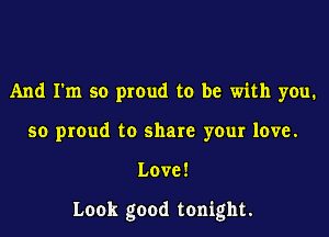 And I'm so proud to be with you.
so proud to share your love.

Love!

Look good tonight.