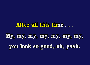 After all this time. . .

My. my. my. my. my. my. my.

you look so good. oh. yeah.