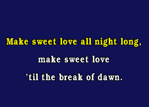Make sweet love all night long.

make sweet love

'til the break of dawn.