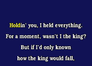 Holdin' you. I held everything.
For a moment. wasn't I the king?
But if I'd only known
how the king would fall.