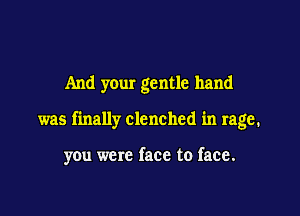 And your gentle hand

was finally clenched in rage.

you were face to face.