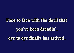 Face to face with the devil that

you've been dreadin'.

eye to eye finally has arrived.