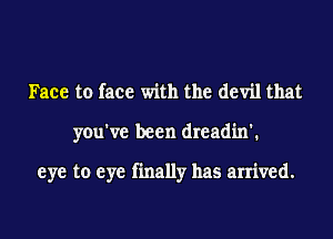 Face to face with the devil that

you've been dreadin'.

eye to eye finally has arrived.