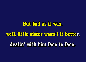 But bad as it was.

well. little sister wasn't it better.

deal'm' with him face to face.