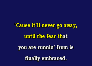 Cause ifll never go away.

until the fear that
you are runnin' from is

finally embraced.