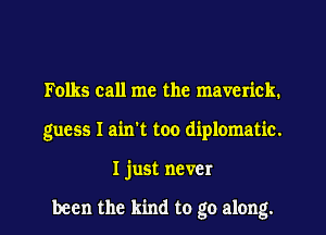 Folks call me the maverick.
guess I ain't too diplomatic.

Ijust never

been the kind to go along. I