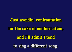Just avoidin' confrontation
for the sake of conformation.
and I'll admit I tend

to sing a different song.