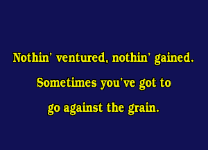 Nothin' ventured. nothin' gained.

Sometimes you've got to

go against the grain.