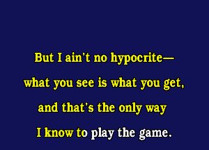 But I ain't no hypocrite-
what you see is what you got.
and that's the only way

I know to play the game.