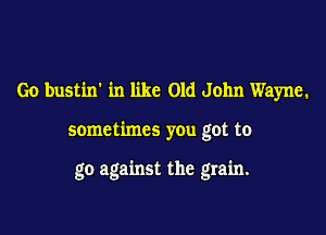 Go bustin' in like Old John Wayne.

sometimes you got to

go against the grain.