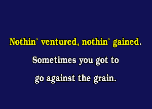Nothin' ventured. nothin' gained.

Sometimes you got to

go against the grain.