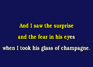 And I saw the surprise
and the fear in his eyes

when I took his glass of champagne.