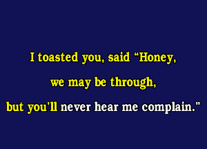 I toasted you. said Honey.
we may be thmugh1

but you'll never hear me complain.