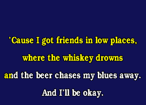 'Cause I got friends in low places.
where the whiskey drowns
and the beer chases my blues away.

And 111 be okay.