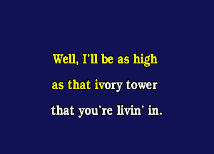 Well. I'll be as high

as that ivory tower

that you're livin' in.
