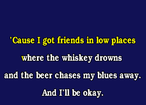 'Cause I got friends in low places
where the whiskey drowns
and the beer chases my blues away.

And 111 be okay.