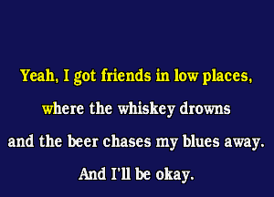 Yeah. I got friends in low places.
where the whiskey drowns
and the beer chases my blues away.

And 111 be okay.