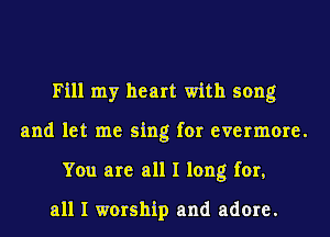 Fill my heart with song
and let me sing for evermore.
You are all I long for,

all I worship and adore.