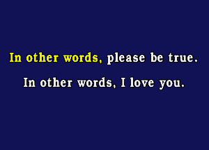 In other words. please be true.

In other words. I love you.