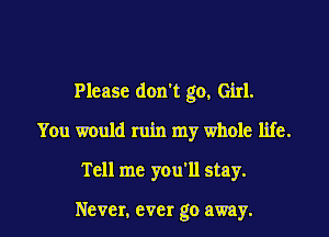 Please don't go, Girl.

You would ruin my whole life.
Tell me you'll stay.

Never, ever go away.