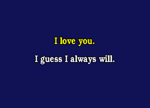 I love you.

I guess I always will.