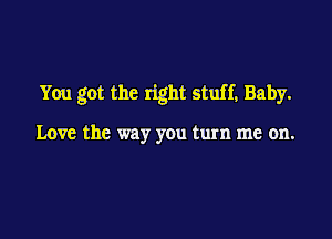 You got the right stuff, Baby.

Love the way you turn me on.