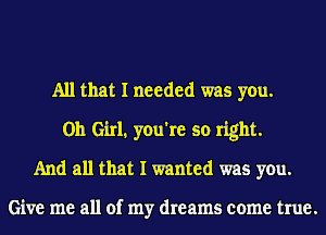 All that I needed was you.
Oh Girl, you're so right.
And all that I wanted was you.

Give me all of my dreams come true.