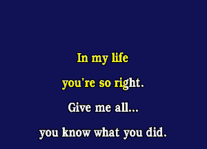 In my life

you're so right.

Give me all...

you know what you did.