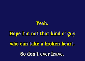 Yeah.
Hope I'm not that kind 0' guy
who can take a broken heart.

So don't ever leave.