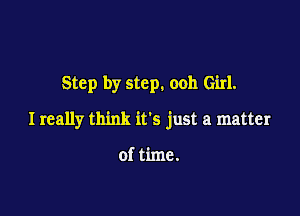 Step by step. ooh Girl.

I really think its just a matter

of time.